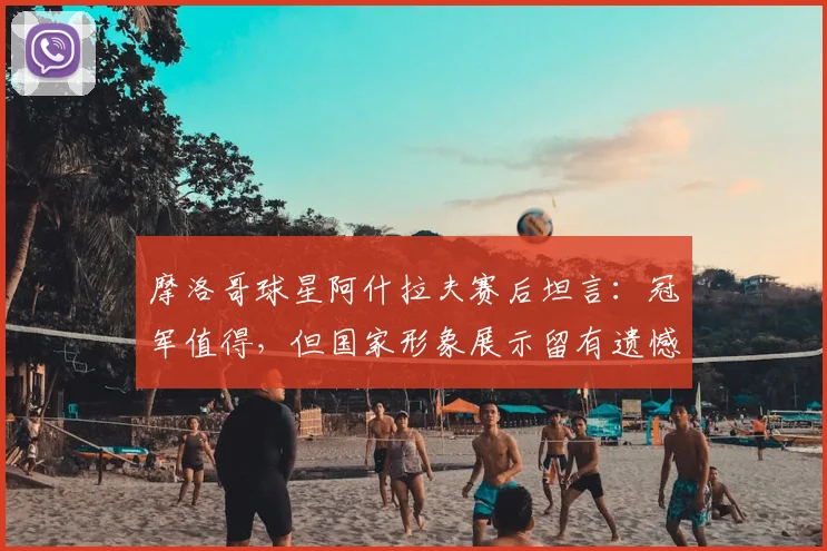 摩洛哥球星阿什拉夫赛后坦言:冠军值得,但国家形象展示留有遗憾