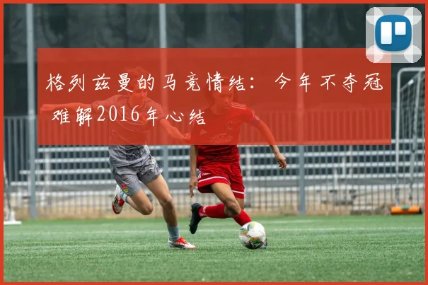 格列兹曼的马竞情结：今年不夺冠 难解2016年心结