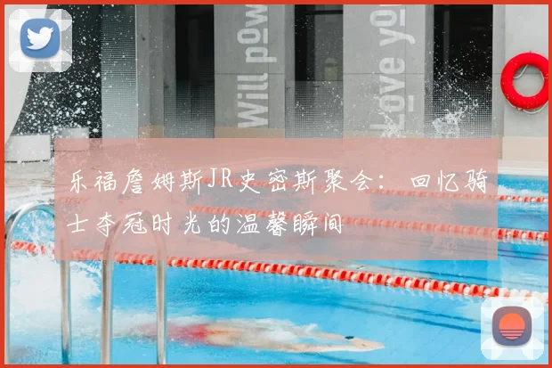 乐福詹姆斯JR史密斯聚会：回忆骑士夺冠时光的温馨瞬间