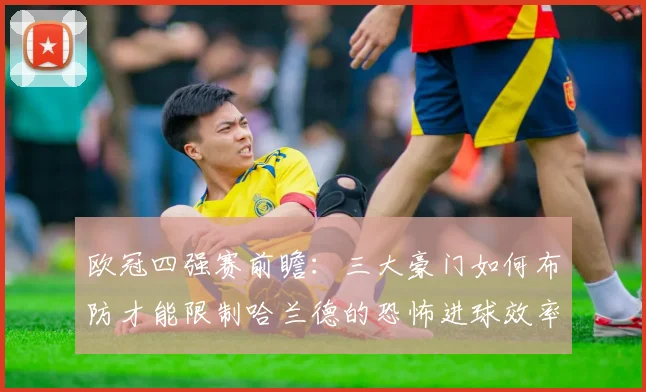 欧冠四强赛前瞻:三大豪门如何布防才能限制哈兰德的恐怖进球效率?