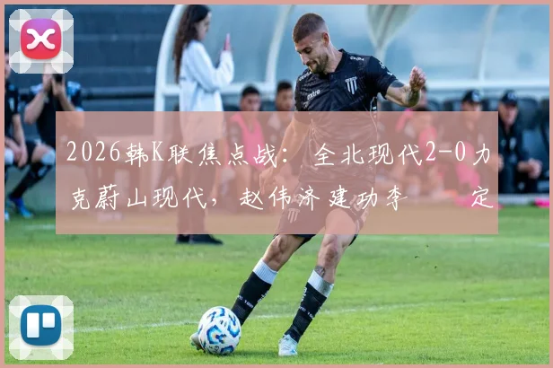 2026韩K联焦点战：全北现代2-0力克蔚山现代，赵伟济建功李昇祐定乾坤，技术统计与赛后复盘