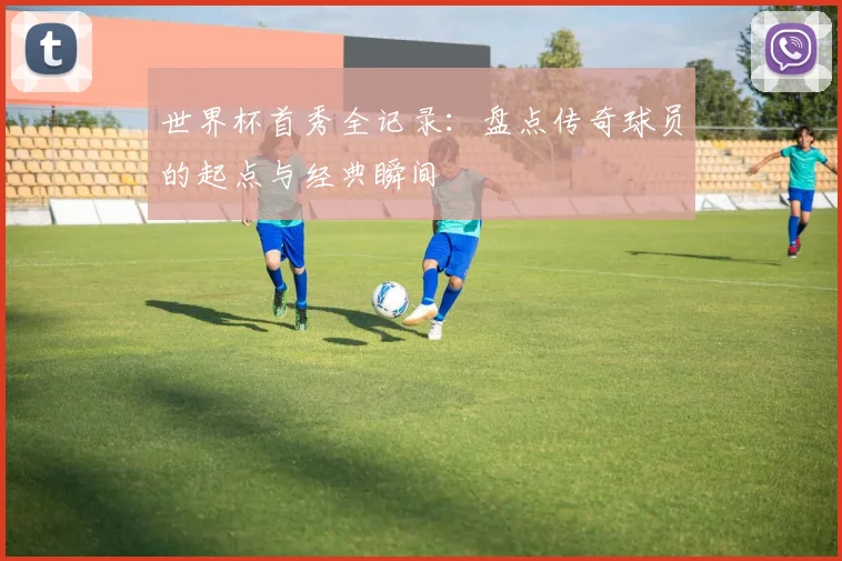 世界杯首秀全记录：盘点传奇球员的起点与经典瞬间