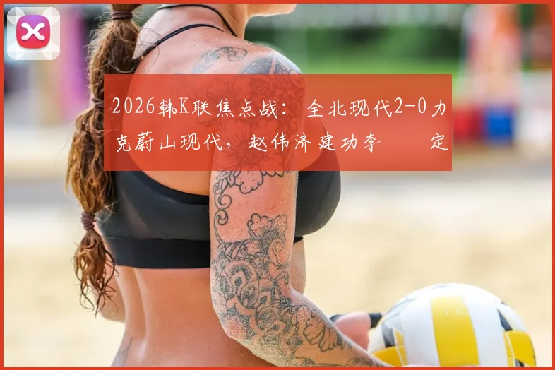 2026韩K联焦点战：全北现代2-0力克蔚山现代，赵伟济建功李昇祐定乾坤，技术统计与赛后复盘