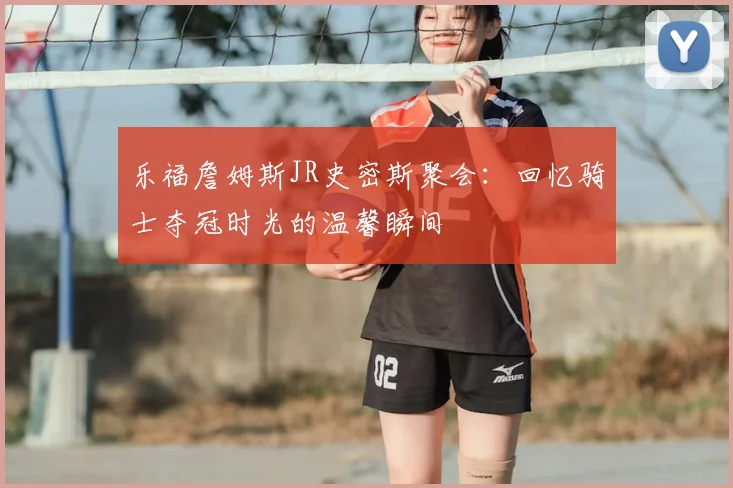乐福詹姆斯JR史密斯聚会：回忆骑士夺冠时光的温馨瞬间