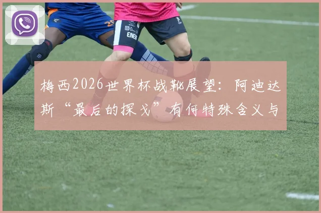 梅西2026世界杯战靴展望：阿迪达斯“最后的探戈”有何特殊含义与设计亮点