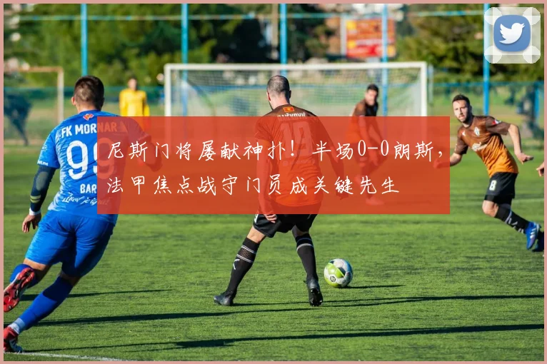 尼斯门将屡献神扑！半场0-0朗斯，法甲焦点战守门员成关键先生