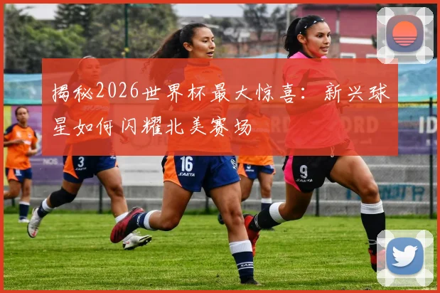 揭秘2026世界杯最大惊喜：新兴球星如何闪耀北美赛场