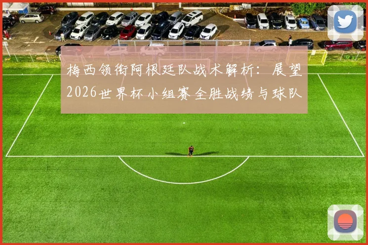 梅西领衔阿根廷队战术解析：展望2026世界杯小组赛全胜战绩与球队前景