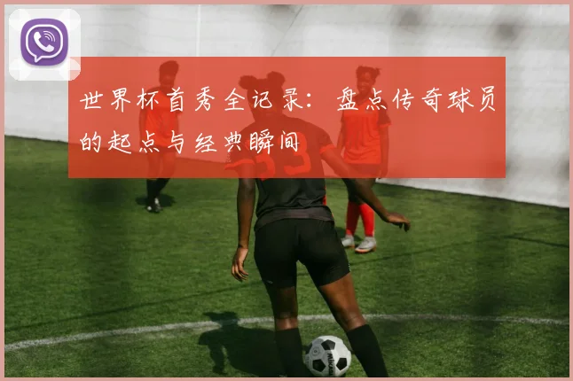 世界杯首秀全记录：盘点传奇球员的起点与经典瞬间