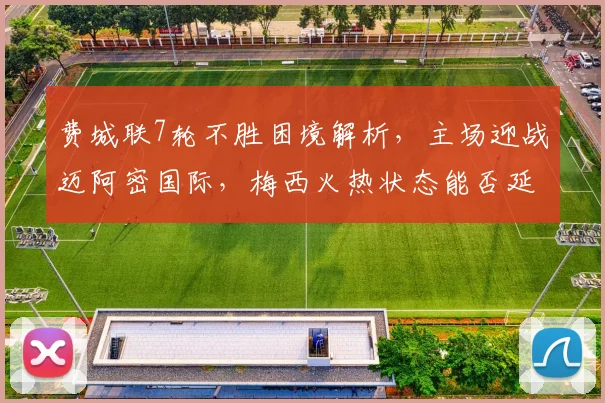 费城联7轮不胜困境解析,主场迎战迈阿密国际,梅西火热状态能否延续助队冲击三连胜?