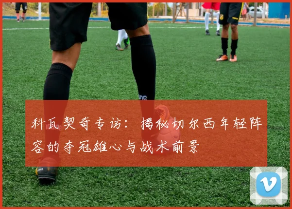 科瓦契奇专访：揭秘切尔西年轻阵容的夺冠雄心与战术前景